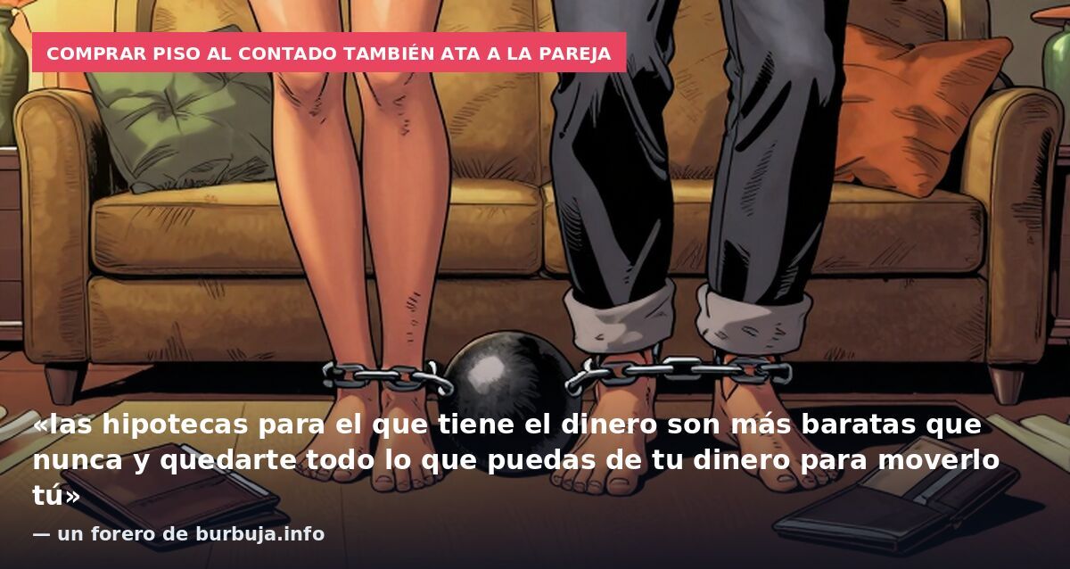 Comprar piso al contado también ata a la pareja: «las hipotecas para el que tiene el dinero son más baratas que nunca y quedarte todo lo que puedas de tu dinero para moverlo tú» — un forero de burbuja.info