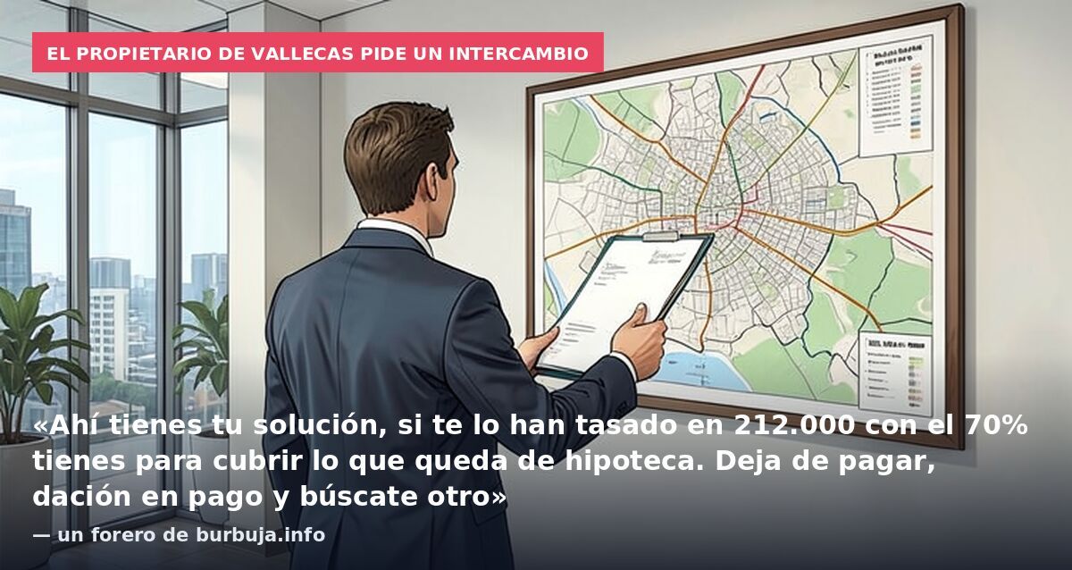 El propietario de Vallecas pide un intercambio: «Ahí tienes tu solución, si te lo han tasado en 212.000 con el 70% tienes para cubrir lo que queda de hipoteca. Deja de pagar, dación en pago y búscate otro» — un forero de burbuja.info