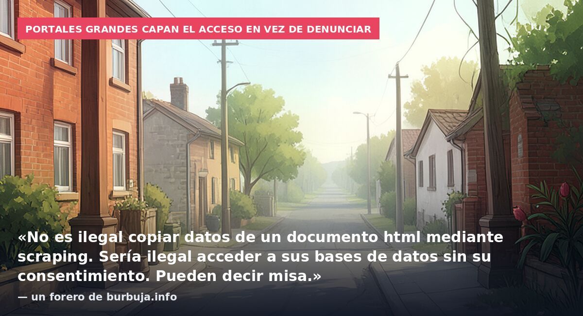 Portales grandes capan el acceso en vez de denunciar: «No es ilegal copiar datos de un documento html mediante scraping. Sería ilegal acceder a sus bases de datos sin su consentimiento. Pueden decir misa.» — un forero de burbuja.info