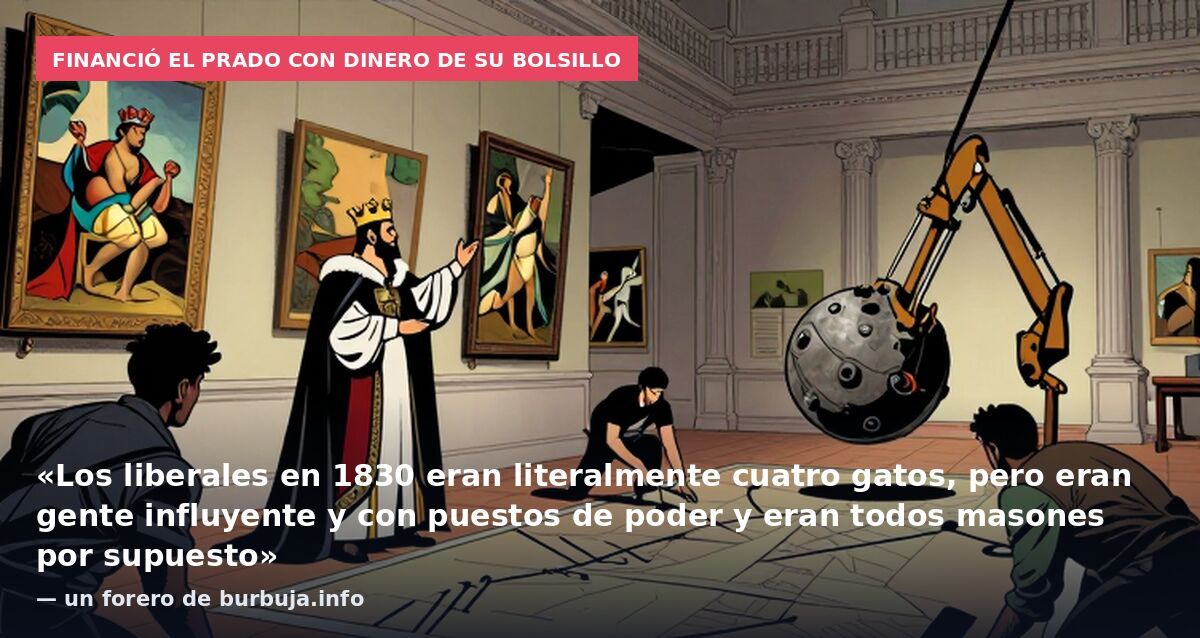 Financió el Prado con dinero de su bolsillo: «Los liberales en 1830 eran literalmente cuatro gatos, pero eran gente influyente y con puestos de poder y eran todos masones por supuesto» — un forero de burbuja.info