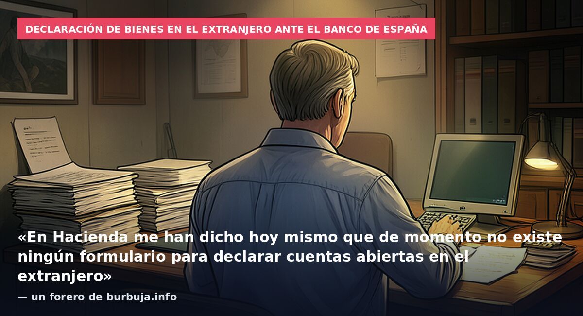 Declaración de bienes en el extranjero ante el Banco de España: «En Hacienda me han dicho hoy mismo que de momento no existe ningún formulario para declarar cuentas abiertas en el extranjero» — un forero de burbuja.info