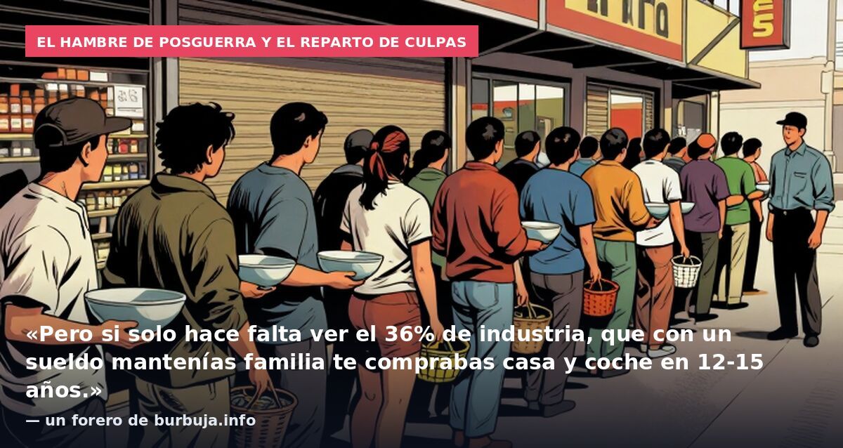 El hambre de posguerra y el reparto de culpas: «Pero si solo hace falta ver el 36% de industria, que con un sueldo mantenías familia te comprabas casa y coche en 12-15 años.» — un forero de burbuja.info