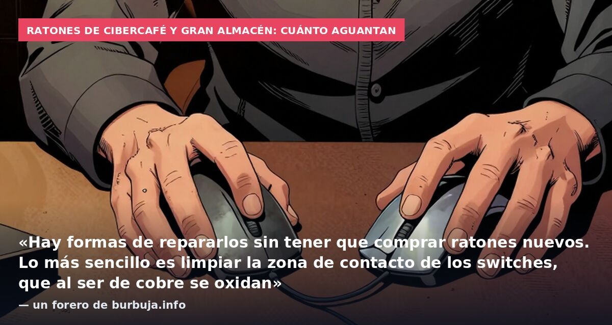 Ratones de cibercafé y gran almacén: cuánto aguantan: «Hay formas de repararlos sin tener que comprar ratones nuevos. Lo más sencillo es limpiar la zona de contacto de los switches, que al ser de cobre se oxidan» — un forero de burbuja.info
