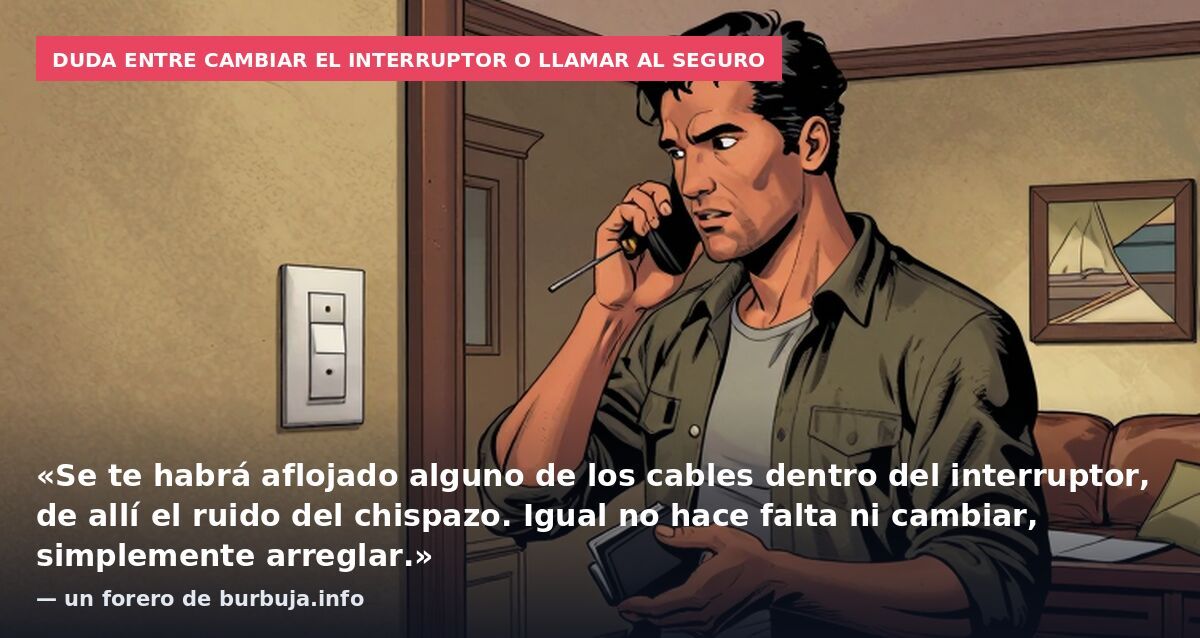 Duda entre cambiar el interruptor o llamar al seguro: «Se te habrá aflojado alguno de los cables dentro del interruptor, de allí el ruido del chispazo. Igual no hace falta ni cambiar, simplemente arreglar.» — un forero de burbuja.info