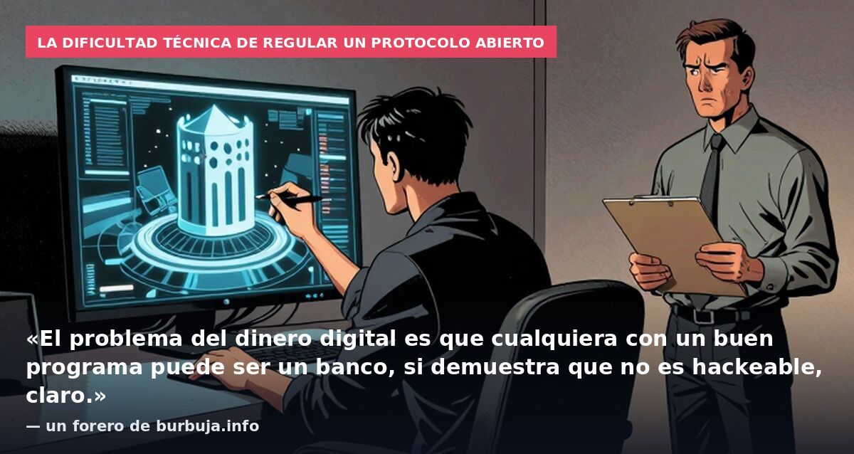 La dificultad técnica de regular un protocolo abierto: «El problema del dinero digital es que cualquiera con un buen programa puede ser un banco, si demuestra que no es hackeable, claro.» — un forero de burbuja.info