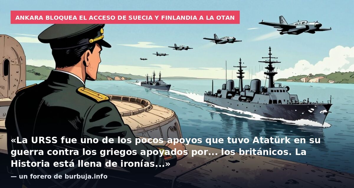 Ankara bloquea el acceso de Suecia y Finlandia a la OTAN: «La URSS fue uno de los pocos apoyos que tuvo Atatürk en su guerra contra los griegos apoyados por... los británicos. La Historia está llena de ironías...» — un forero de burbuja.info