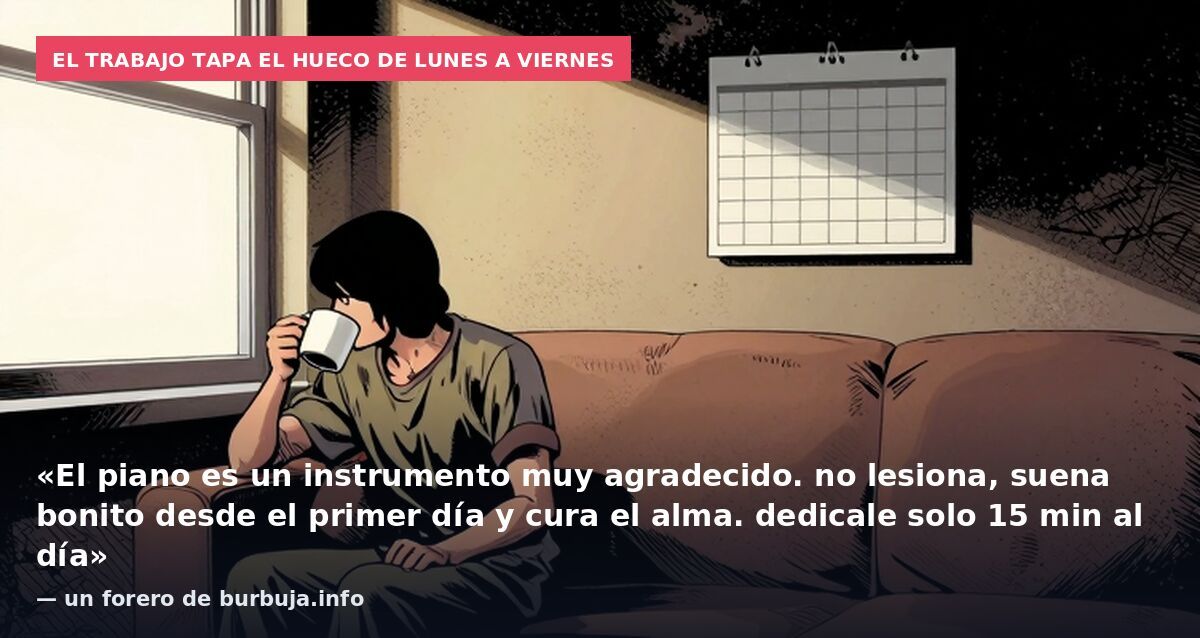 El trabajo tapa el hueco de lunes a viernes: «El piano es un instrumento muy agradecido. no lesiona, suena bonito desde el primer día y cura el alma. dedicale solo 15 min al día» — un forero de burbuja.info