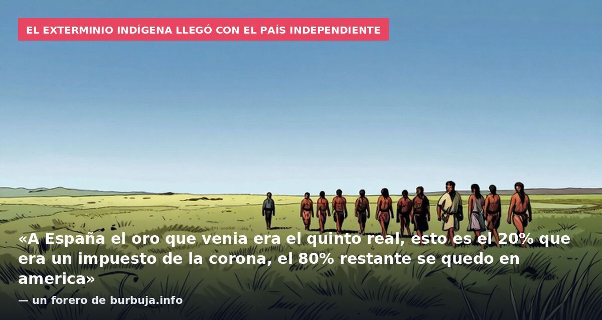 El exterminio indígena llegó con el país independiente: «A España el oro que venia era el quinto real, esto es el 20% que era un impuesto de la corona, el 80% restante se quedo en america» — un forero de burbuja.info