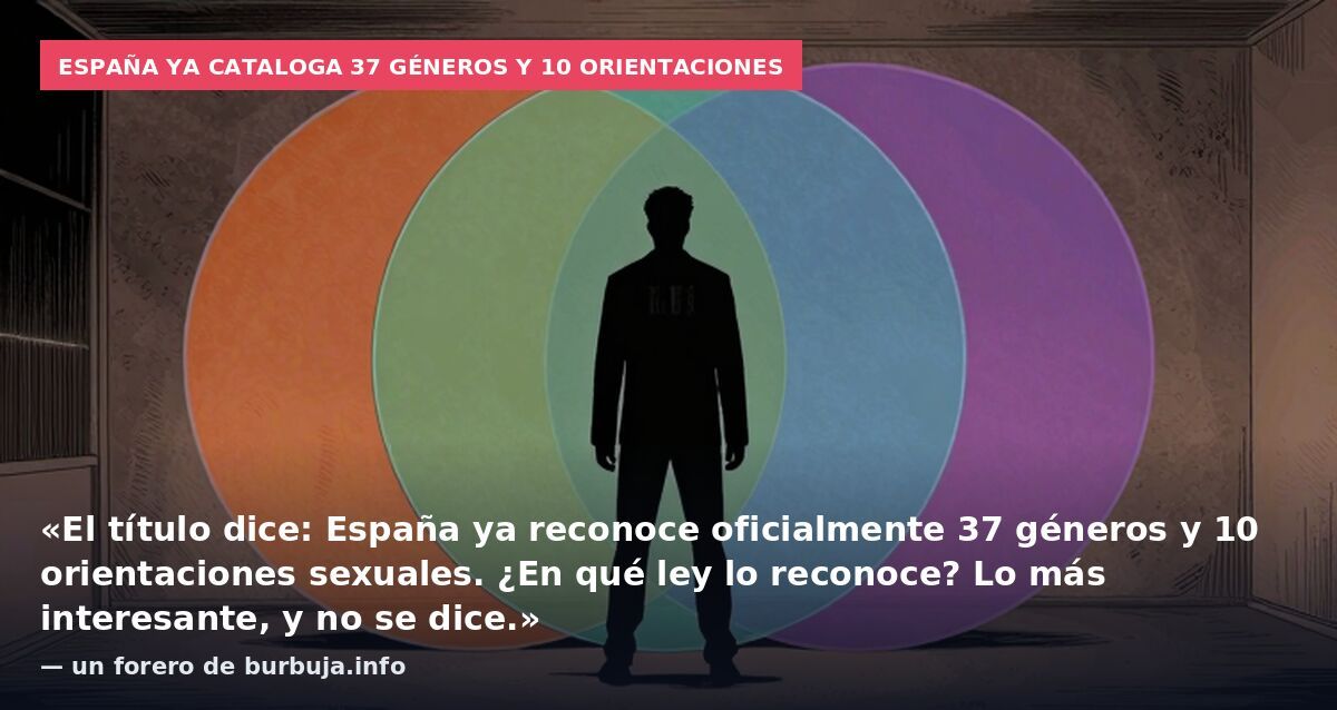 España ya cataloga 37 géneros y 10 orientaciones: «El título dice: España ya reconoce oficialmente 37 géneros y 10 orientaciones sexuales. ¿En qué ley lo reconoce? Lo más interesante, y no se dice.» — un forero de burbuja.info