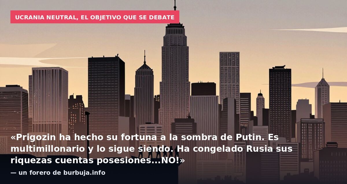 Ucrania neutral, el objetivo que se debate: «Prigozin ha hecho su fortuna a la sombra de Putin. Es multimillonario y lo sigue siendo. Ha congelado Rusia sus riquezas cuentas posesiones...NO!» — un forero de burbuja.info