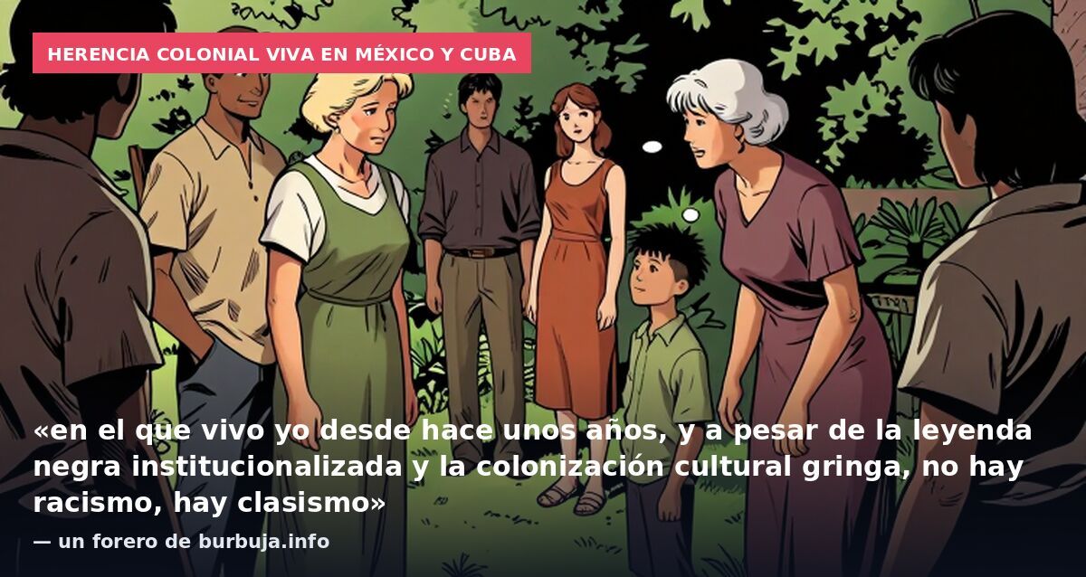 Herencia colonial viva en México y Cuba: «en el que vivo yo desde hace unos años, y a pesar de la leyenda negra institucionalizada y la colonización cultural gringa, no hay racismo, hay clasismo» — un forero de burbuja.info