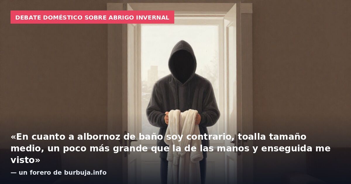 Debate doméstico sobre abrigo invernal: «En cuanto a albornoz de baño soy contrario, toalla tamaño medio, un poco más grande que la de las manos y enseguida me visto» — un forero de burbuja.info