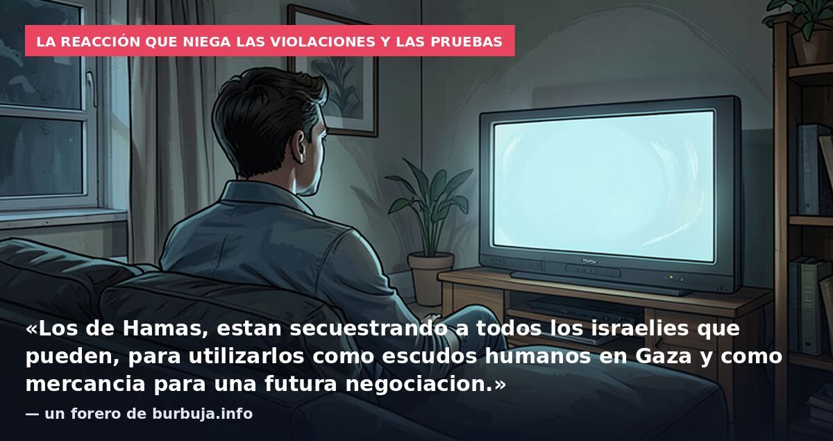 La reacción que niega las violaciones y las pruebas: «Los de Hamas, estan secuestrando a todos los israelies que pueden, para utilizarlos como escudos humanos en Gaza y como mercancia para una futura negociacion.» — un forero de burbuja.info