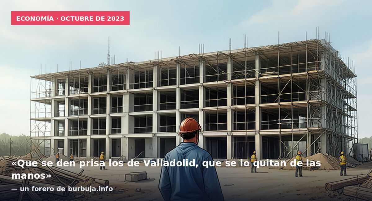 Economía · octubre de 2023: «Que se den prisa los de Valladolid, que se lo quitan de las manos» — un forero de burbuja.info