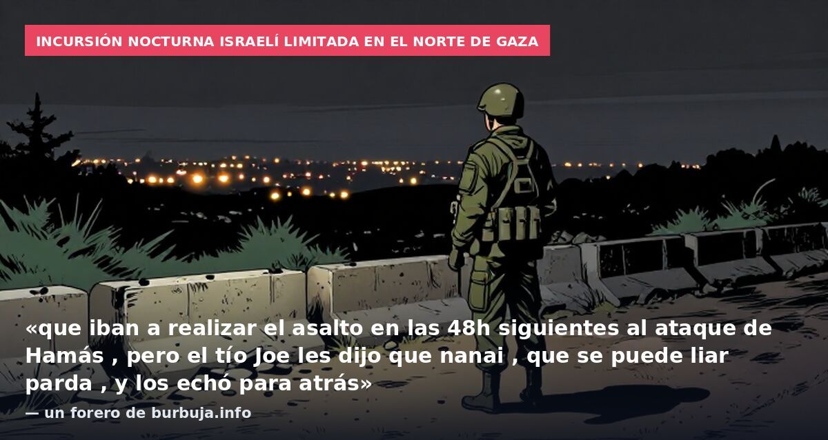 Incursión nocturna israelí limitada en el norte de Gaza: «que iban a realizar el asalto en las 48h siguientes al ataque de Hamás , pero el tío Joe les dijo que nanai , que se puede liar parda , y los echó para atrás» — un forero de burbuja.info