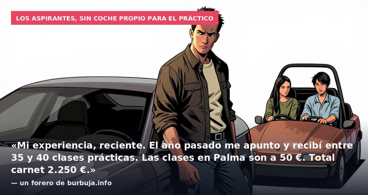 Los aspirantes, sin coche propio para el práctico: «Mi experiencia, reciente. El año pasado me apunto y recibí entre 35 y 40 clases prácticas. Las clases en Palma son a 50 €. Total carnet 2.250 €.» — un forero de burbuja.info