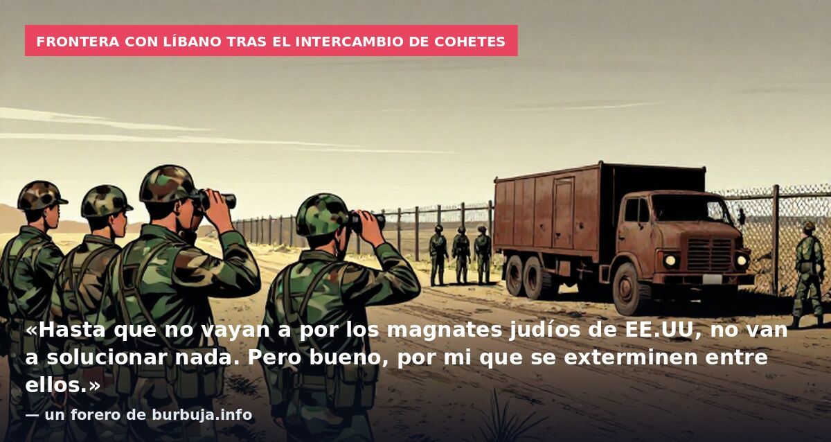 Frontera con Líbano tras el intercambio de cohetes: «Hasta que no vayan a por los magnates judíos de EE.UU, no van a solucionar nada. Pero bueno, por mi que se exterminen entre ellos.» — un forero de burbuja.info