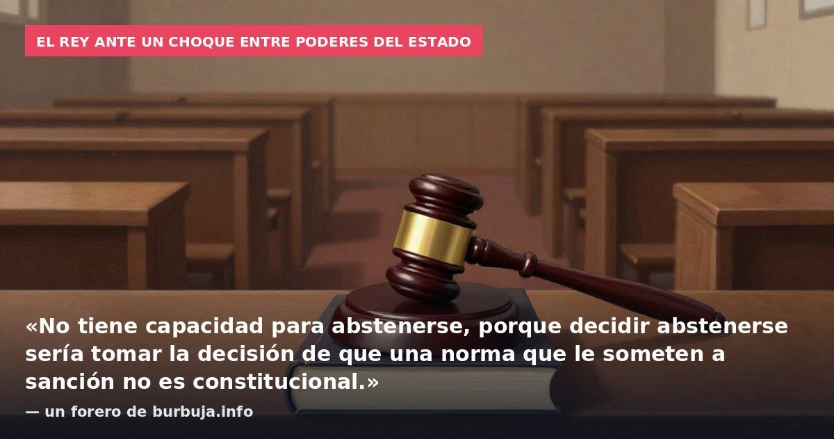 El Rey ante un choque entre poderes del Estado: «No tiene capacidad para abstenerse, porque decidir abstenerse sería tomar la decisión de que una norma que le someten a sanción no es constitucional.» — un forero de burbuja.info