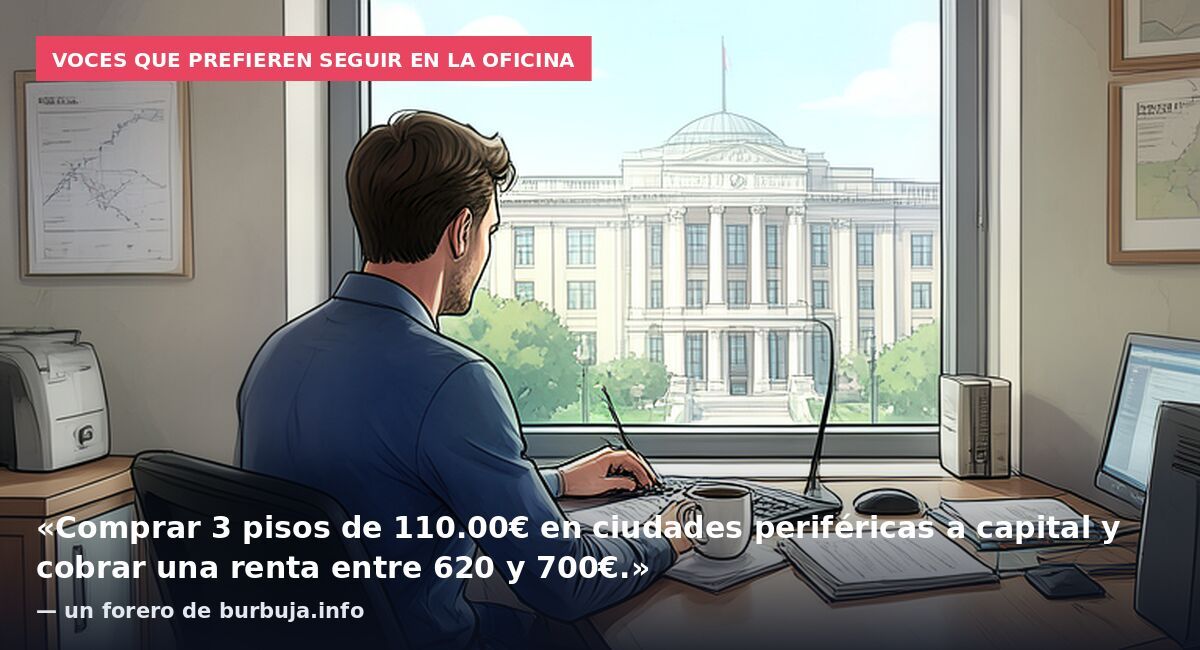 Voces que prefieren seguir en la oficina: «Comprar 3 pisos de 110.00€ en ciudades periféricas a capital y cobrar una renta entre 620 y 700€.» — un forero de burbuja.info