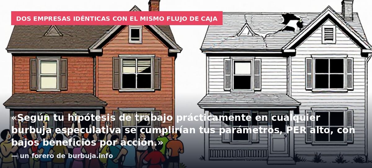 Dos empresas idénticas con el mismo flujo de caja: «Según tu hipótesis de trabajo prácticamente en cualquier burbuja especulativa se cumplirían tus parámetros, PER alto, con bajos beneficios por acción.» — un forero de burbuja.info