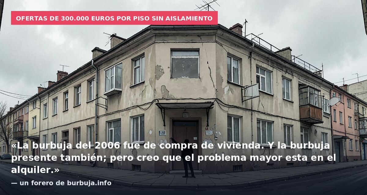 Ofertas de 300.000 euros por piso sin aislamiento: «La burbuja del 2006 fue de compra de vivienda. Y la burbuja presente también; pero creo que el problema mayor esta en el alquiler.» — un forero de burbuja.info