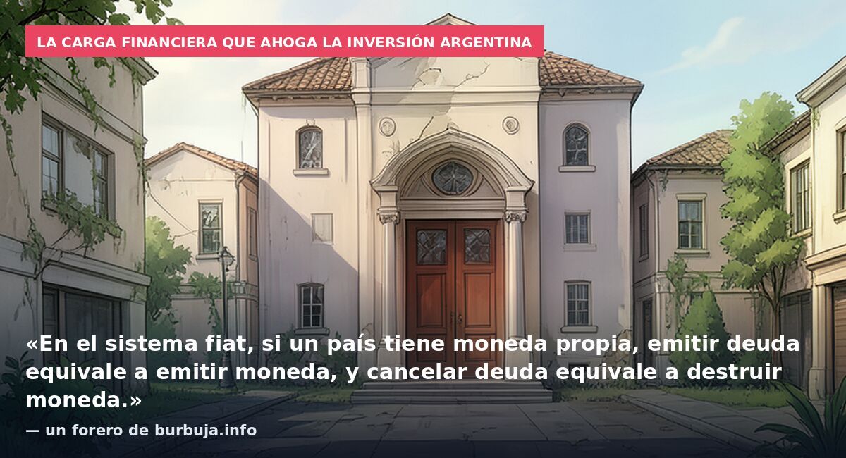La carga financiera que ahoga la inversión argentina: «En el sistema fiat, si un país tiene moneda propia, emitir deuda equivale a emitir moneda, y cancelar deuda equivale a destruir moneda.» — un forero de burbuja.info