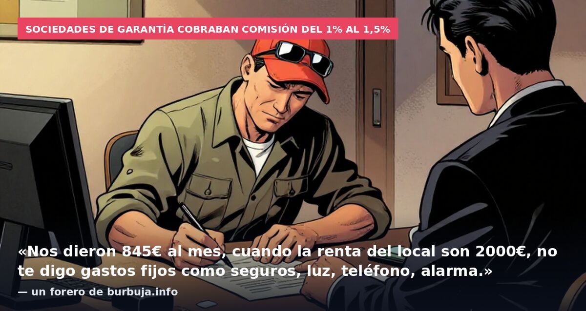 Sociedades de garantía cobraban comisión del 1% al 1,5%: «Nos dieron 845€ al mes, cuando la renta del local son 2000€, no te digo gastos fijos como seguros, luz, teléfono, alarma.» — un forero de burbuja.info