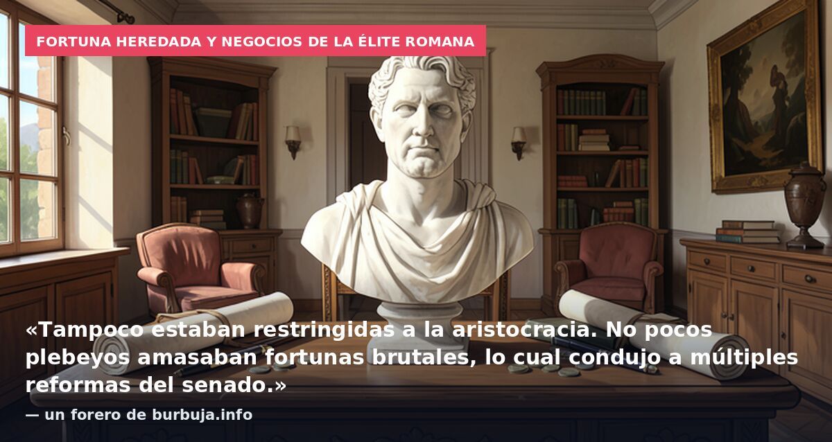 Fortuna heredada y negocios de la élite romana: «Tampoco estaban restringidas a la aristocracia. No pocos plebeyos amasaban fortunas brutales, lo cual condujo a múltiples reformas del senado.» — un forero de burbuja.info