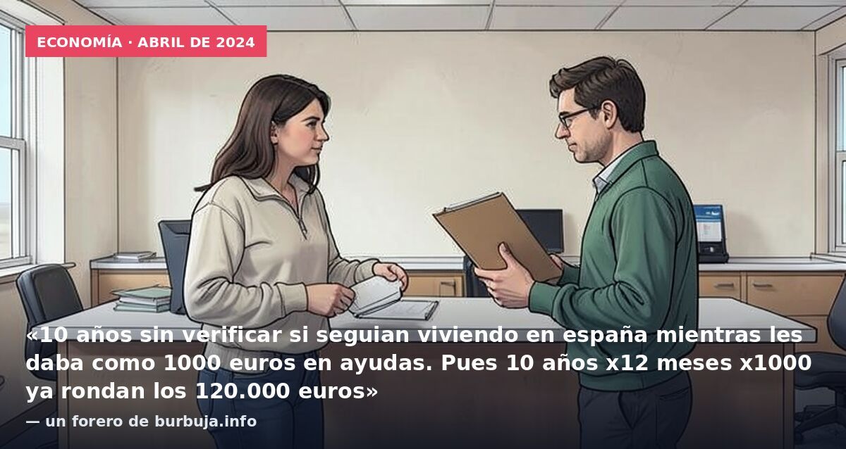 Economía · abril de 2024: «10 años sin verificar si seguian viviendo en españa mientras les daba como 1000 euros en ayudas. Pues 10 años x12 meses x1000 ya rondan los 120.000 euros» — un forero de burbuja.info