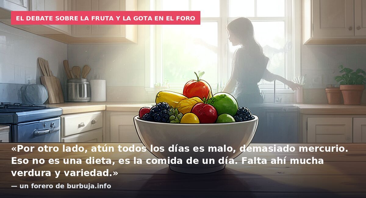 El debate sobre la fruta y la gota en el foro: «Por otro lado, atún todos los días es malo, demasiado mercurio. Eso no es una dieta, es la comida de un día. Falta ahí mucha verdura y variedad.» — un forero de burbuja.info