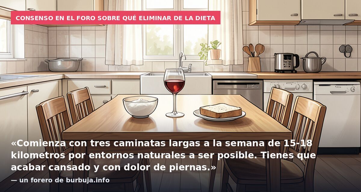 Consenso en el foro sobre qué eliminar de la dieta: «Comienza con tres caminatas largas a la semana de 15-18 kilometros por entornos naturales a ser posible. Tienes que acabar cansado y con dolor de piernas.» — un forero de burbuja.info
