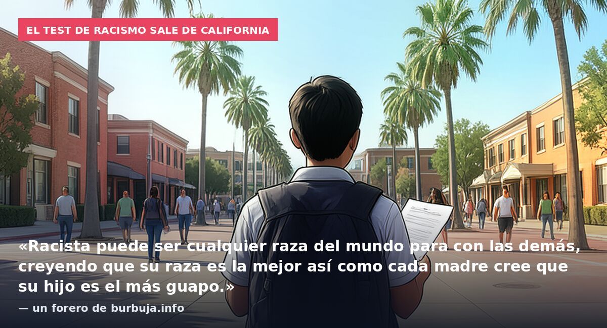 El test de racismo sale de California: «Racista puede ser cualquier raza del mundo para con las demás, creyendo que su raza es la mejor así como cada madre cree que su hijo es el más guapo.» — un forero de burbuja.info