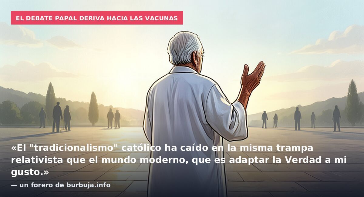 El debate papal deriva hacia las vacunas: «El "tradicionalismo" católico ha caído en la misma trampa relativista que el mundo moderno, que es adaptar la Verdad a mi gusto.» — un forero de burbuja.info