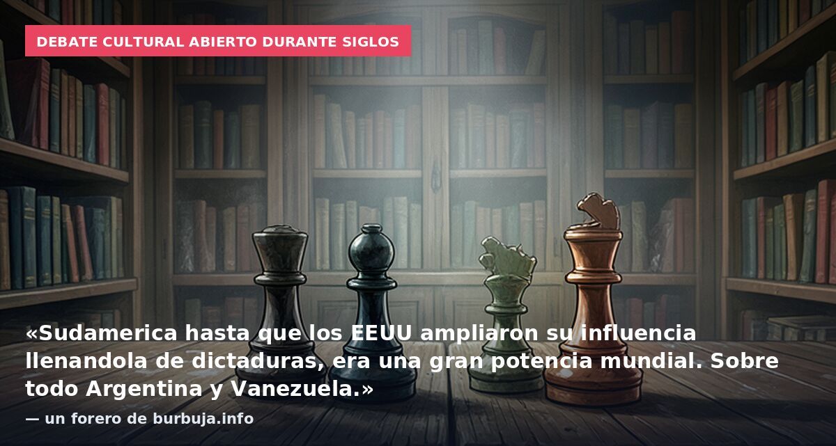 Debate cultural abierto durante siglos: «Sudamerica hasta que los EEUU ampliaron su influencia llenandola de dictaduras, era una gran potencia mundial. Sobre todo Argentina y Vanezuela.» — un forero de burbuja.info