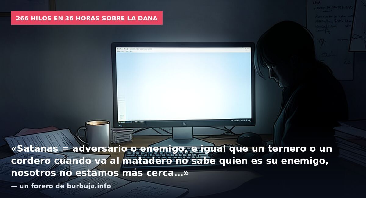 266 hilos en 36 horas sobre la DANA: «Satanas = adversario o enemigo, e igual que un ternero o un cordero cuando va al matadero no sabe quien es su enemigo, nosotros no estamos más cerca…» — un forero de burbuja.info