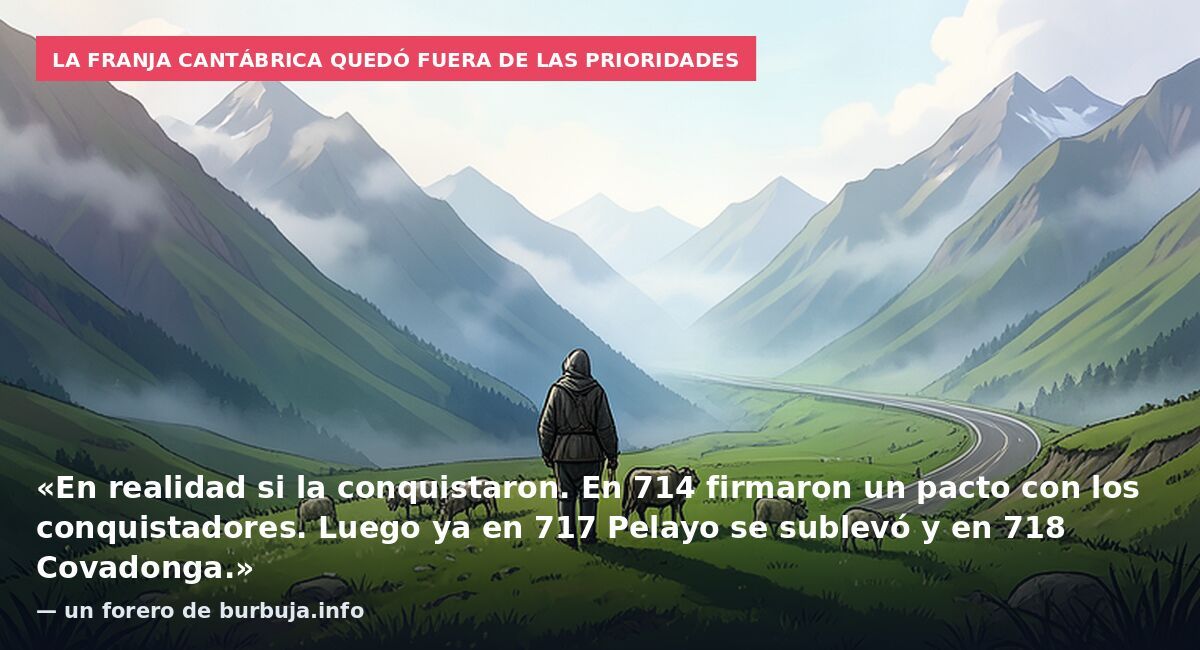 La franja cantábrica quedó fuera de las prioridades: «En realidad si la conquistaron. En 714 firmaron un pacto con los conquistadores. Luego ya en 717 Pelayo se sublevó y en 718 Covadonga.» — un forero de burbuja.info