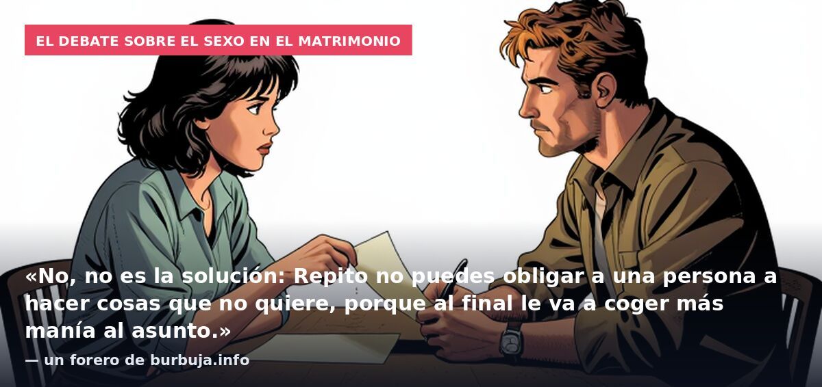 El debate sobre el sexo en el matrimonio: «No, no es la solución: Repito no puedes obligar a una persona a hacer cosas que no quiere, porque al final le va a coger más manía al asunto.» — un forero de burbuja.info