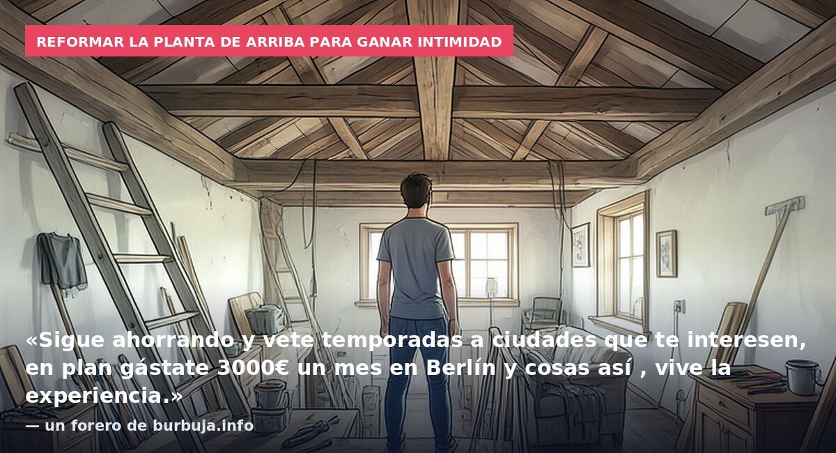 Reformar la planta de arriba para ganar intimidad: «Sigue ahorrando y vete temporadas a ciudades que te interesen, en plan gástate 3000€ un mes en Berlín y cosas así , vive la experiencia.» — un forero de burbuja.info