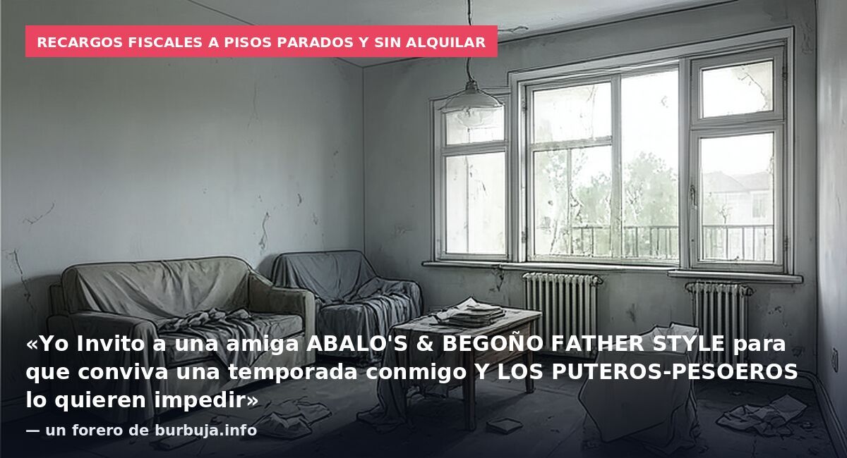 Recargos fiscales a pisos parados y sin alquilar: «Yo Invito a una amiga ABALO'S & BEGOÑO FATHER STYLE para que conviva una temporada conmigo Y LOS PUTEROS-PESOEROS lo quieren impedir» — un forero de burbuja.info