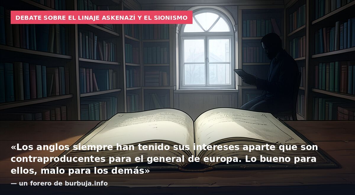 Debate sobre el linaje askenazí y el sionismo: «Los anglos siempre han tenido sus intereses aparte que son contraproducentes para el general de europa. Lo bueno para ellos, malo para los demás» — un forero de burbuja.info
