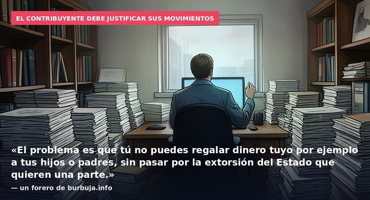 El contribuyente debe justificar sus movimientos: «El problema es que tú no puedes regalar dinero tuyo por ejemplo a tus hijos o padres, sin pasar por la extorsión del Estado que quieren una parte.» — un forero de burbuja.info