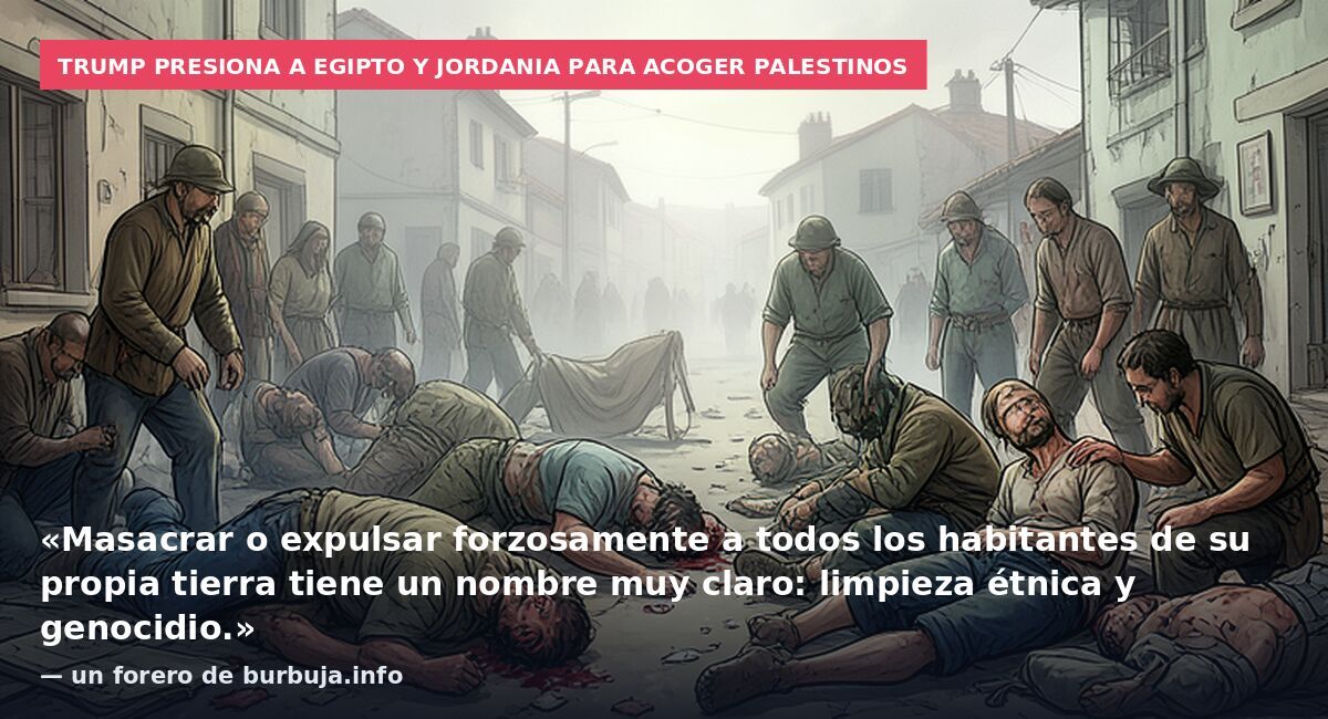 Trump presiona a Egipto y Jordania para acoger palestinos: «Masacrar o expulsar forzosamente a todos los habitantes de su propia tierra tiene un nombre muy claro: limpieza étnica y genocidio.» — un forero de burbuja.info