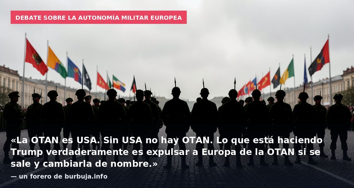 Debate sobre la autonomía militar europea: «La OTAN es USA. Sin USA no hay OTAN. Lo que está haciendo Trump verdaderamente es expulsar a Europa de la OTAN si se sale y cambiarla de nombre.» — un forero de burbuja.info