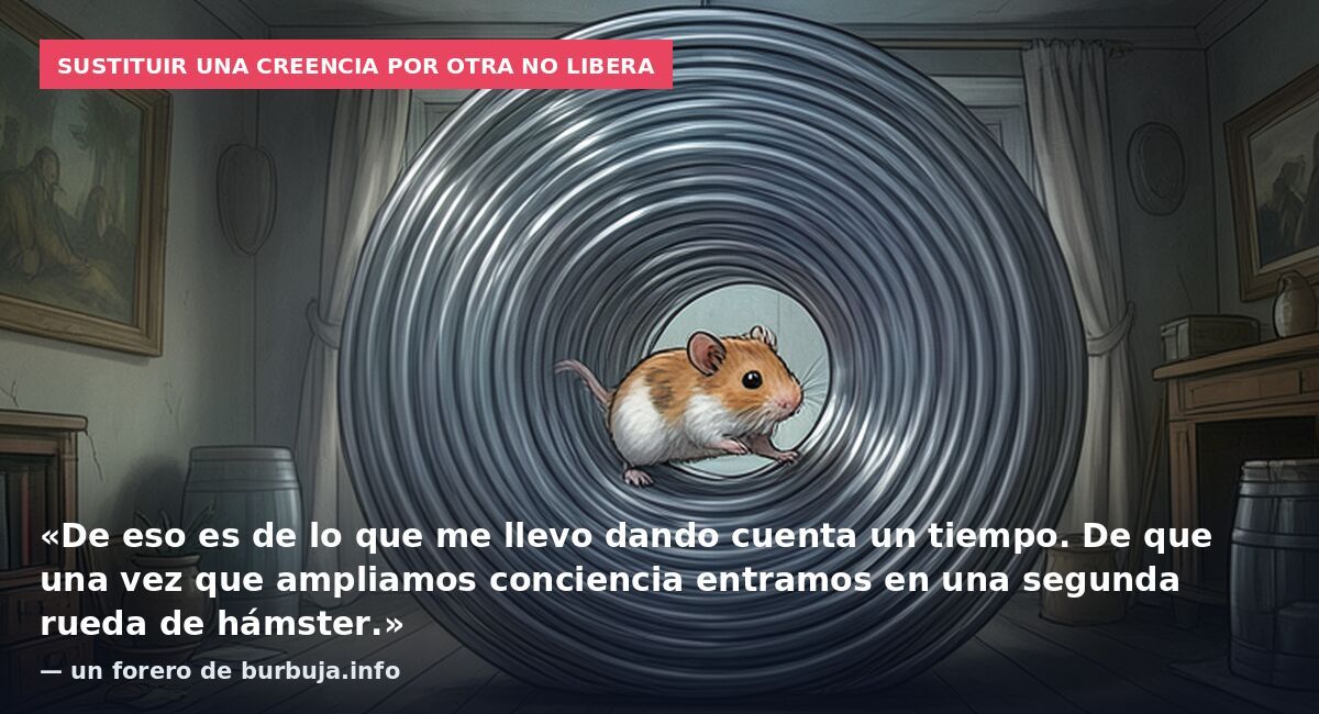 Sustituir una creencia por otra no libera: «De eso es de lo que me llevo dando cuenta un tiempo. De que una vez que ampliamos conciencia entramos en una segunda rueda de hámster.» — un forero de burbuja.info