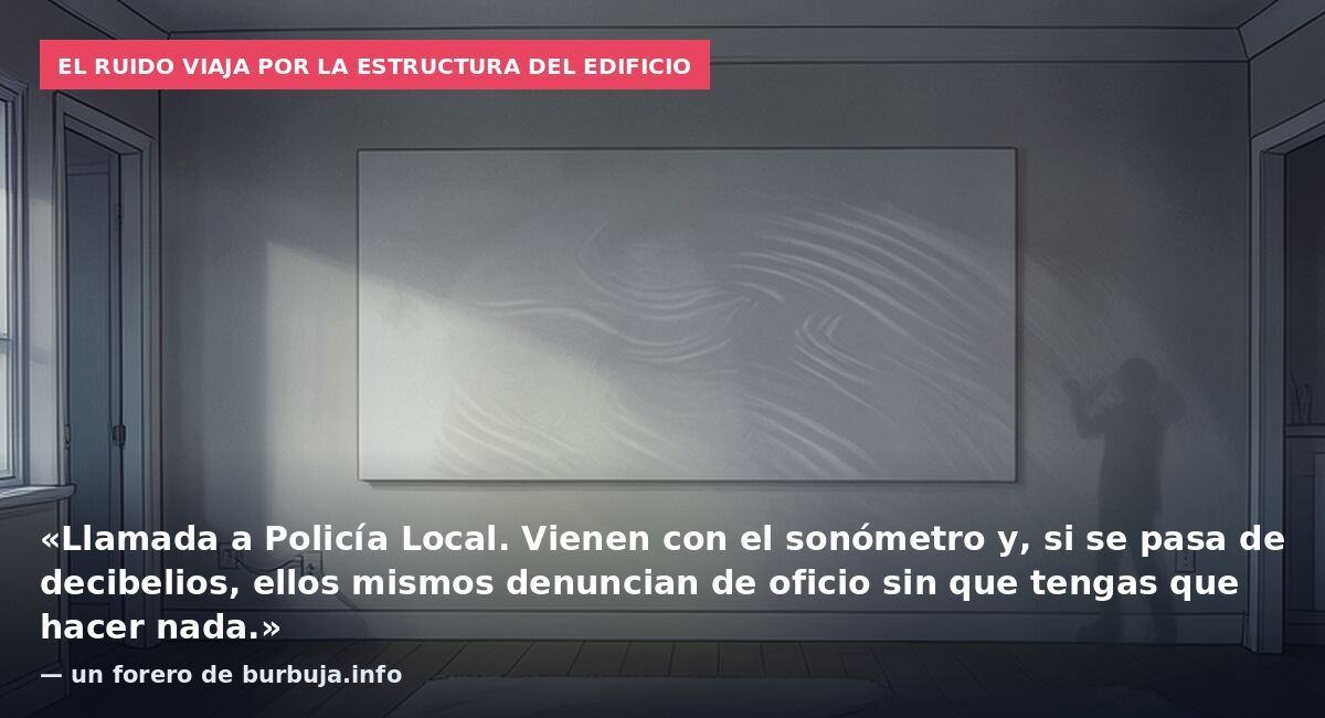 El ruido viaja por la estructura del edificio: «Llamada a Policía Local. Vienen con el sonómetro y, si se pasa de decibelios, ellos mismos denuncian de oficio sin que tengas que hacer nada.» — un forero de burbuja.info