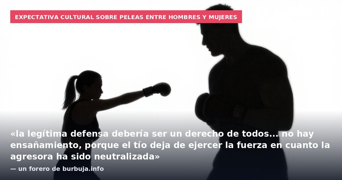 Expectativa cultural sobre peleas entre hombres y mujeres: «la legítima defensa debería ser un derecho de todos... no hay ensañamiento, porque el tío deja de ejercer la fuerza en cuanto la agresora ha sido neutralizada» — un forero de burbuja.info