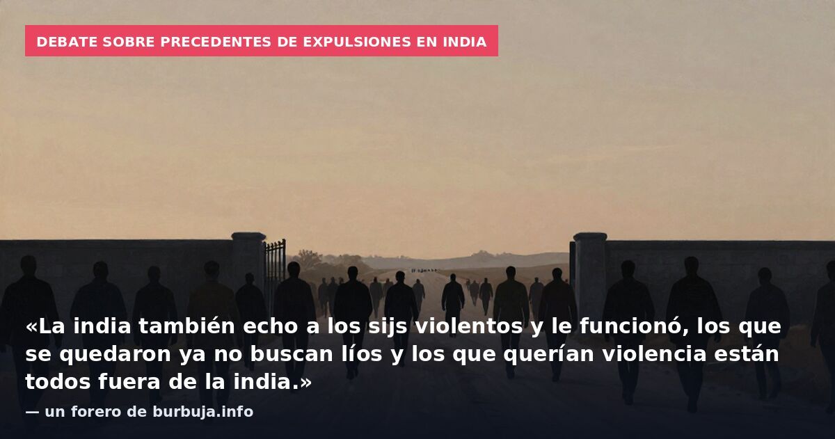Debate sobre precedentes de expulsiones en India: «La india también echo a los sijs violentos y le funcionó, los que se quedaron ya no buscan líos y los que querían violencia están todos fuera de la india.» — un forero de burbuja.info