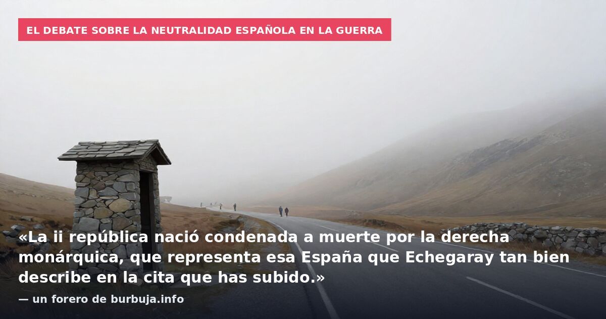El debate sobre la neutralidad española en la guerra: «La ii república nació condenada a muerte por la derecha monárquica, que representa esa España que Echegaray tan bien describe en la cita que has subido.» — un forero de burbuja.info