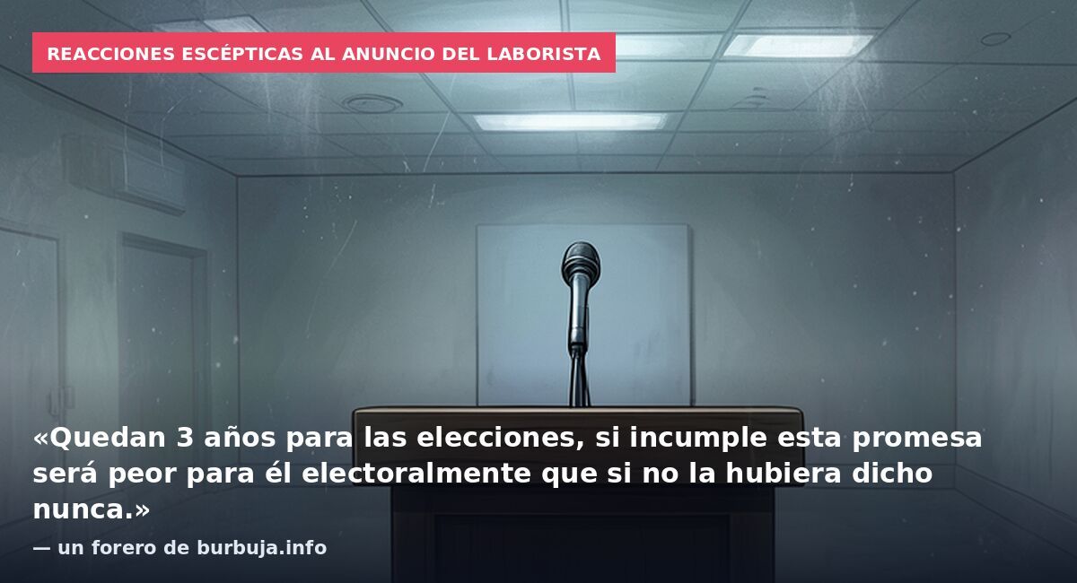 Reacciones escépticas al anuncio del laborista: «Quedan 3 años para las elecciones, si incumple esta promesa será peor para él electoralmente que si no la hubiera dicho nunca.» — un forero de burbuja.info