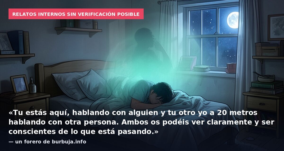 Relatos internos sin verificación posible: «Tu estás aquí, hablando con alguien y tu otro yo a 20 metros hablando con otra persona. Ambos os podéis ver claramente y ser conscientes de lo que está pasando.» — un forero de burbuja.info